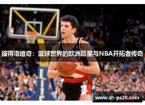 彼得洛维奇：篮球世界的欧洲巨星与NBA开拓者传奇