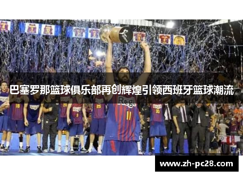 巴塞罗那篮球俱乐部再创辉煌引领西班牙篮球潮流